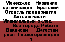 Менеджер › Название организации ­ Братский › Отрасль предприятия ­ Автозапчасти › Минимальный оклад ­ 40 000 - Все города Работа » Вакансии   . Дагестан респ.,Геологоразведка п.